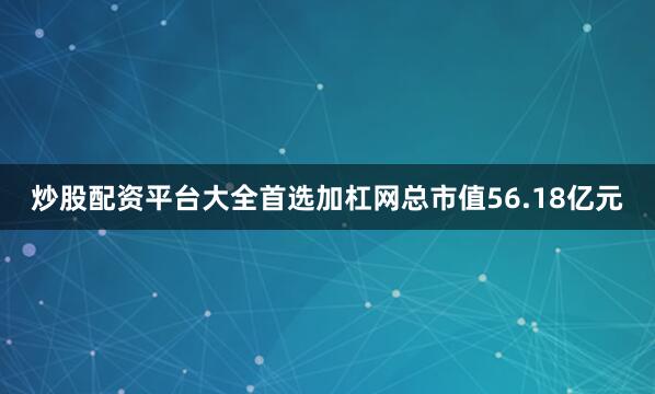 炒股配资平台大全首选加杠网总市值56.18亿元
